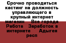 Срочно проводиться кастинг на должность управляющего в крупный интернет-магазин. - Все города Работа » Заработок в интернете   . Адыгея респ.